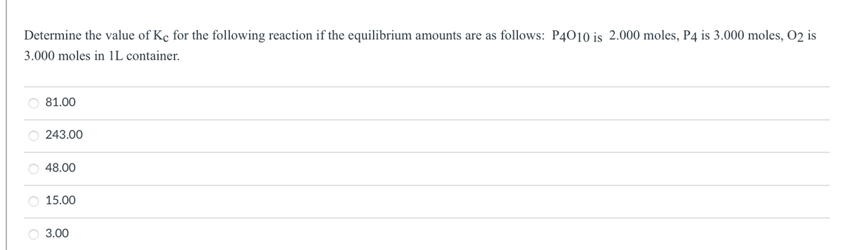 Determine the value of Ke for the following reaction if the equilibrium amounts are as follows: P4010 is 2.000 moles, P4 is 3.000 moles, O2 is
3.000 moles in 1L container.
81.00
243.00
48.00
15.00
O 3.00