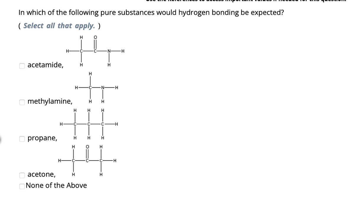 In which of the following pure substances would hydrogen bonding be expected?
(Select all that apply. )
H
acetamide,
methylamine,
propane,
H-
H
H
H
H C
H
H
H
acetone,
H
None of the Above
H
0
H
·N·
H H
H
H
H
N-
H
H
-H
H
H