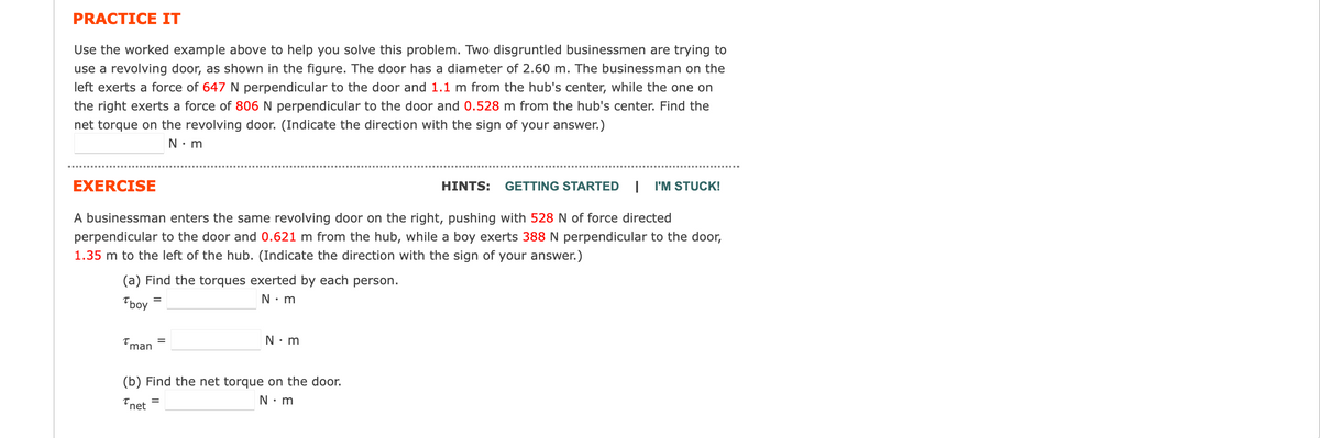 PRACTICE IT
Use the worked example above to help you solve this problem. Two disgruntled businessmen are trying to
use a revolving door, as shown in the figure. The door has a diameter of 2.60 m. The businessman on the
left exerts a force of 647 N perpendicular to the door and 1.1 m from the hub's center, while the one on
the right exerts a force of 806 N perpendicular to the door and 0.528 m from the hub's center. Find the
net torque on the revolving door. (Indicate the direction with the sign of your answer.)
N•m
EXERCISE
GETTING STARTED I I'M STUCK!
A businessman enters the same revolving door on the right, pushing with 528 N of force directed
perpendicular to the door and 0.621 m from the hub, while a boy exerts 388 N perpendicular to the door,
1.35 m to the left of the hub. (Indicate the direction with the sign of your answer.)
(a) Find the torques exerted by each person.
N.m
Tboy
Tman
T
=
(b) Find the net torque on the door.
N•m
net
N.m
=
HINTS: