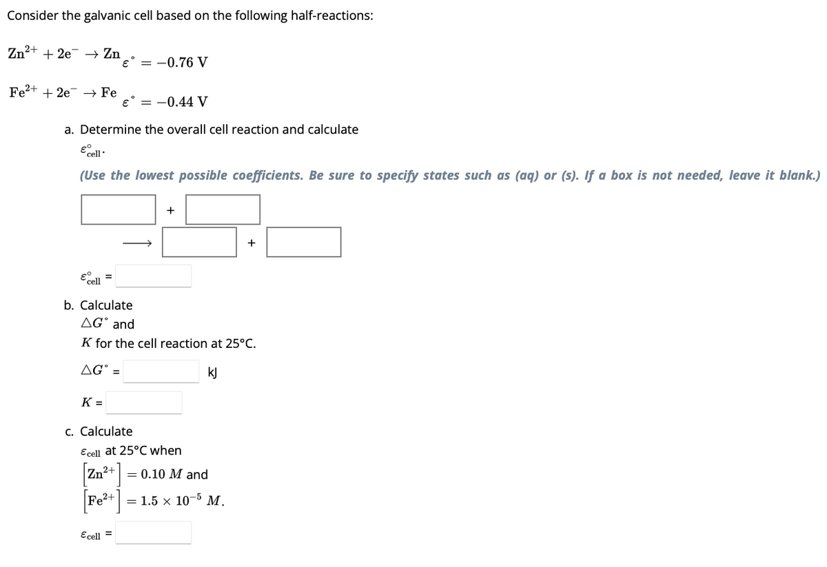 Consider the galvanic cell based on the following half-reactions:
Zn²+ + 2e → Zn
Fe²+ + 2e →→ Fe
€ = -0.76 V
a. Determine the overall cell reaction and calculate
€ cell
(Use the lowest possible coefficients. Be sure to specify states such as (aq) or (s). If a box is not needed, leave it blank.)
K=
€ = -0.44 V
€ cell
b. Calculate
AG and
K for the cell reaction at 25°C.
AGⓇ =
kJ
c. Calculate
+
Ecell =
Ecell at 25°C when
= 0.10 M and
[Fe²+] = 1.5 x 10-5 M.
+