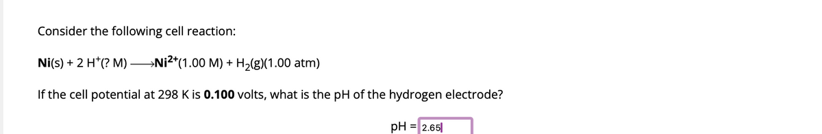 Consider the following cell reaction:
Ni(s) + 2 H*(? M) →Ni²+(1.00 M) + H₂(g)(1.00 atm)
If the cell potential at 298 K is 0.100 volts, what is the pH of the hydrogen electrode?
pH = 2.65|