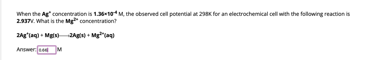 When the Ag+ concentration is 1.36×10-4 M, the observed cell potential at 298K for an electrochemical cell with the following reaction is
2.937V. What is the Mg2+ concentration?
2Ag*(aq) + Mg(s)2Ag(s) + Mg²+ (aq)
Answer: 0.66 M