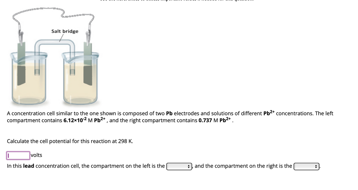 Salt bridge
A concentration cell similar to the one shown is composed of two Pb electrodes and solutions of different Pb²+ concentrations. The left
compartment contains 6.12×10-2 M Pb2+, and the right compartment contains 0.737 M Pb²+
Calculate the cell potential for this reaction at 298 K.
volts
In this lead concentration cell, the compartment on the left is the
+ and the compartment on the right is the
+