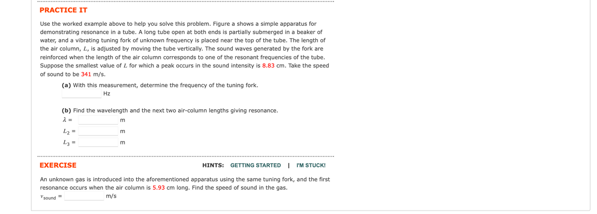 PRACTICE IT
Use the worked example above to help you solve this problem. Figure a shows a simple apparatus for
demonstrating resonance in a tube. A long tube open at both ends is partially submerged in a beaker of
water, and a vibrating tuning fork of unknown frequency is placed near the top of the tube. The length of
the air column, L, is adjusted by moving the tube vertically. The sound waves generated by the fork are
reinforced when the length of the air column corresponds to one of the resonant frequencies of the tube.
Suppose the smallest value of L for which a peak occurs in the sound intensity is 8.83 cm. Take the speed
of sound to be 341 m/s.
(a) With this measurement, determine the frequency of the tuning fork.
=
Hz
(b) Find the wavelength and the next two air-column lengths giving resonance.
λ =
L₂ =
L3=
ε ε ε
EXERCISE
An unknown gas is introduced into the aforementioned apparatus using the same tuning fork, and the first
resonance occurs when the air column is 5.93 cm long. Find the speed of sound in the gas.
m/s
sound
HINTS: GETTING STARTED I I'M STUCK!