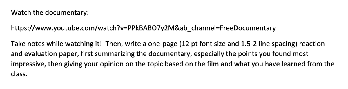 Watch the documentary:
https://www.youtube.com/watch?v=PPkBABO7y2M&ab_channel=FreeDocumentary
Take notes while watching it! Then, write a one-page (12 pt font size and 1.5-2 line spacing) reaction
and evaluation paper, first summarizing the documentary, especially the points you found most
impressive, then giving your opinion on the topic based on the film and what you have learned from the
class.