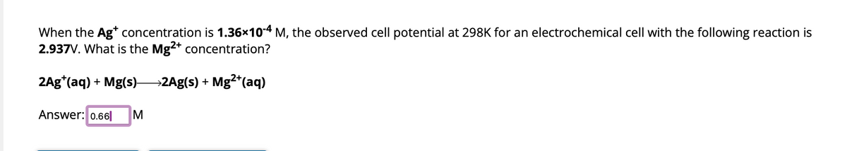 When the Ag+ concentration is 1.36×10-4 M, the observed cell potential at 298K for an electrochemical cell with the following reaction is
2.937V. What is the Mg2+ concentration?
2Ag*(aq) + Mg(s)2Ag(s) + Mg²+ (aq)
Answer: 0.66 M