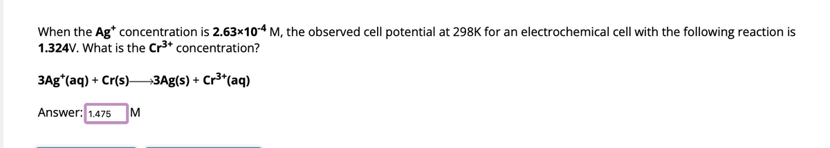 When the Ag* concentration is 2.63×10-4 M, the observed cell potential at 298K for an electrochemical cell with the following reaction is
1.324V. What is the Cr³+ concentration?
3Ag*(aq) + Cr(s)→→→→→→3Ag(s) + Cr³+ (aq)
Answer: 1.475 M