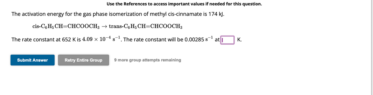 Use the References to access important values if needed for this question.
The activation energy for the gas phase isomerization of methyl cis-cinnamate is 174 kJ.
cis-C6H5 CH=CHCOOCH3 → trans-C6H5 CH=CHCOOCH3
1
The rate constant at 652 K is 4.09 × 10-4 s¯¹. The rate constant will be 0.00285 s at
Submit Answer
Retry Entire Group 9 more group attempts remaining
K.