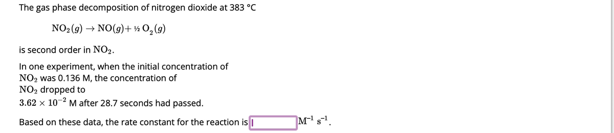 The gas phase decomposition of nitrogen dioxide at 383 °C
NO₂(g) → NO(g) + ½ 0₂ (9)
is second order in NO2.
In one experiment, when the initial concentration of
NO2 was 0.136 M, the concentration of
NO₂ dropped to
3.62 x 10-2 M after 28.7 seconds had passed.
Based on these data, the rate constant for the reaction is I
M-¹ s¹.