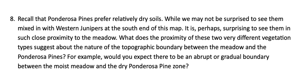 8. Recall that Ponderosa Pines prefer relatively dry soils. While we may not be surprised to see them
mixed in with Western Junipers at the south end of this map. It is, perhaps, surprising to see them in
such close proximity to the meadow. What does the proximity of these two very different vegetation
types suggest about the nature of the topographic boundary between the meadow and the
Ponderosa Pines? For example, would you expect there to be an abrupt or gradual boundary
between the moist meadow and the dry Ponderosa Pine zone?