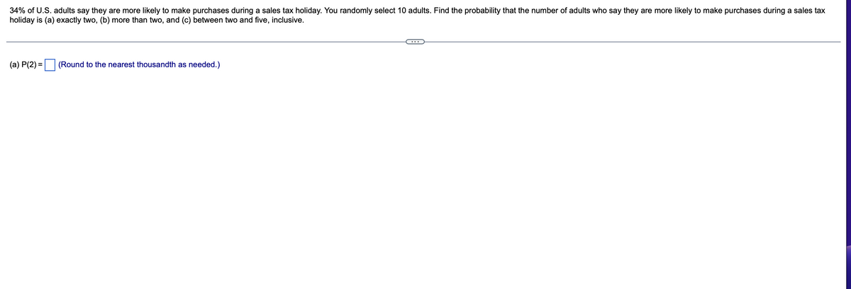 ### Probability in Sales Tax Holiday Purchase Likelihood

**Scenario:**
34% of U.S. adults say they are more likely to make purchases during a sales tax holiday. You randomly select 10 adults. Find the probability that the number of adults who say they are more likely to make purchases during a sales tax holiday is:
(a) exactly two,
(b) more than two,
(c) between two and five, inclusive.

**Calculations:**

(a) P(2) = __ (Round to the nearest thousandth as needed).

**Instructions for Students:**

To solve the above problem, you will need to use binomial probability formulas. Here is a quick reminder of the steps involved:

1. **Understanding the Binomial Distribution:**
   - **Number of trials (n):** This represents the number of adults selected, which is 10.
   - **Probability of success (p):** The probability that an adult is more likely to purchase during a sales tax holiday, which is 0.34.
   - **Number of successes (k):** The specific number of adults we are interested in.

2. **Calculating Exact Probability (a):**
   Use the binomial probability formula:
   \[
   P(X = k) = \binom{n}{k} p^k (1-p)^{n-k}
   \]
   Where \(\binom{n}{k}\) is the binomial coefficient.

   In this scenario for exactly 2 adults (k = 2):
   \[
   P(2) = \binom{10}{2} (0.34)^2 (0.66)^8
   \]

3. **Calculating Probability of More Than Two (b):**
   This can be calculated by finding the sum of probabilities from 3 to 10:
   \[
   P(X > 2) = \sum_{k=3}^{10} \binom{10}{k} (0.34)^k (0.66)^{10-k}
   \]

4. **Calculating Probability Between Two and Five (c):**
   Here we calculate the sum of probabilities from 2 to 5:
   \[
   P(2 \leq X \leq 5) = \sum_{k=2}^{5} \binom{10}{k} (0.34)^k (0.66)^{10-k