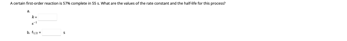 A certain first-order reaction is 57% complete in 55 s. What are the values of the rate constant and the half-life for this process?
a.
k =
s-1
b. t1/2 =
S