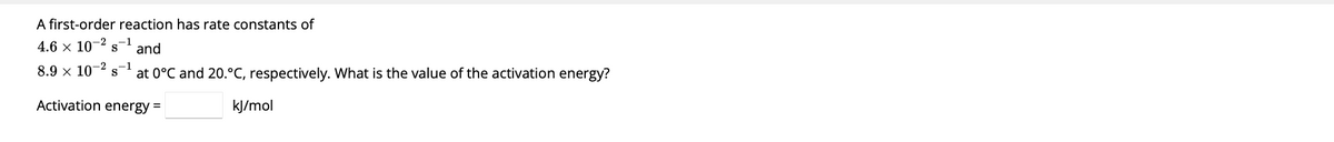 A first-order reaction has rate constants of
4.6 × 10-² S-1
and
at 0°C and 20.°C, respectively. What is the value of the activation energy?
8.9 × 10 s-1
-2
Activation energy =
kJ/mol