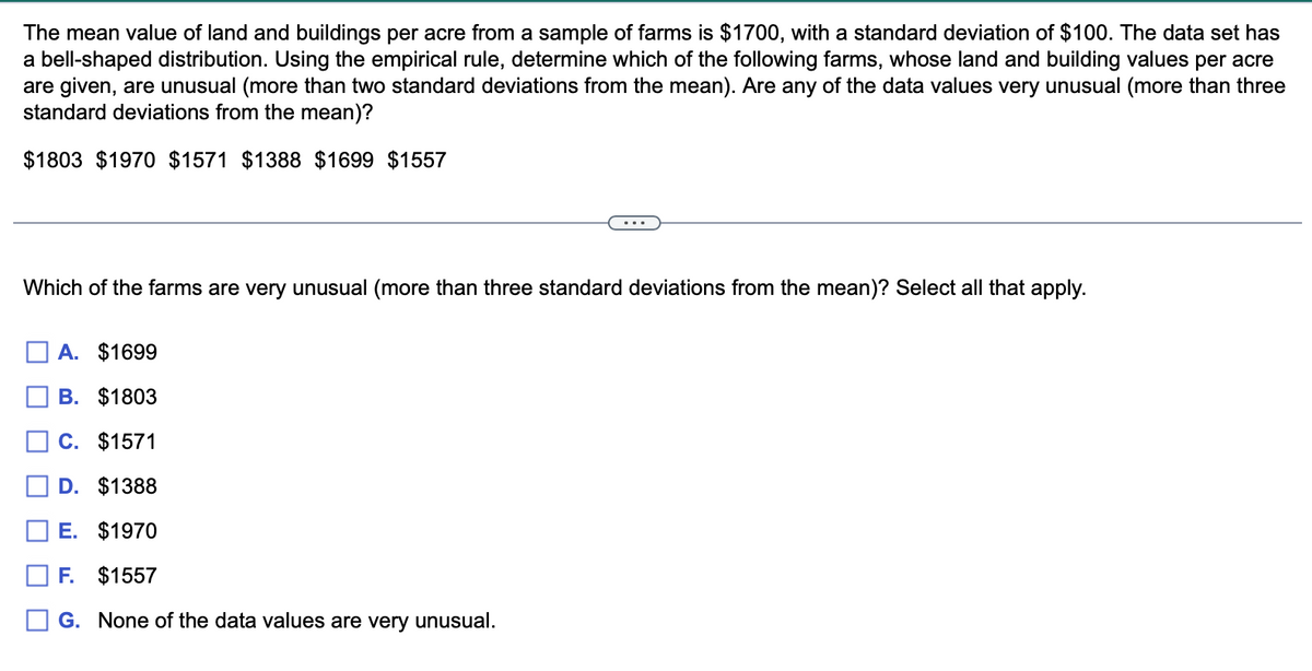 The mean value of land and buildings per acre from a sample of farms is $1700, with a standard deviation of $100. The data set has
a bell-shaped distribution. Using the empirical rule, determine which of the following farms, whose land and building values per acre
are given, are unusual (more than two standard deviations from the mean). Are any of the data values very unusual (more than three
standard deviations from the mean)?
$1803 $1970 $1571 $1388 $1699 $1557
Which of the farms are very unusual (more than three standard deviations from the mean)? Select all that apply.
A. $1699
B. $1803
C. $1571
D. $1388
E. $1970
F. $1557
G. None of the data values are very unusual.