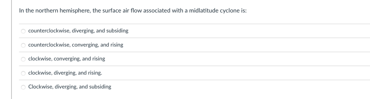 In the northern hemisphere, the surface air flow associated with a midlatitude cyclone is:
counterclockwise, diverging, and subsiding
counterclockwise, converging, and rising
clockwise, converging, and rising
O clockwise, diverging, and rising.
O Clockwise, diverging, and subsiding