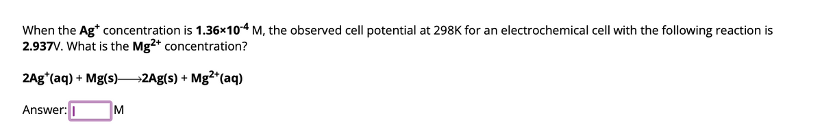 When the Ag* concentration is 1.36×10-4 M, the observed cell potential at 298K for an electrochemical cell with the following reaction is
2.937V. What is the Mg2+ concentration?
2Ag (aq) + Mg(s)- →2Ag(s) + Mg²+ (aq)
Answer:
M