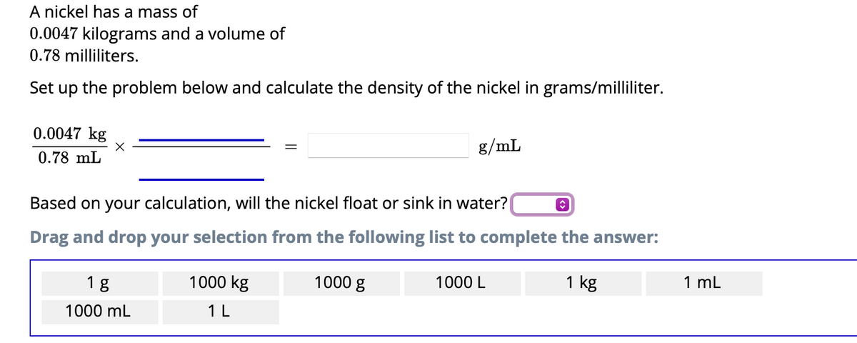 A nickel has a mass of
0.0047 kilograms and a volume of
0.78 milliliters.
Set up the problem below and calculate the density of the nickel in grams/milliliter.
0.0047 kg
0.78 mL
X
✪
Based on your calculation, will the nickel float or sink in water?
Drag and drop your selection from the following list to complete the answer:
1000 g
1 kg
1 g
1000 mL
g/mL
1000 kg
1 L
1000 L
1 mL