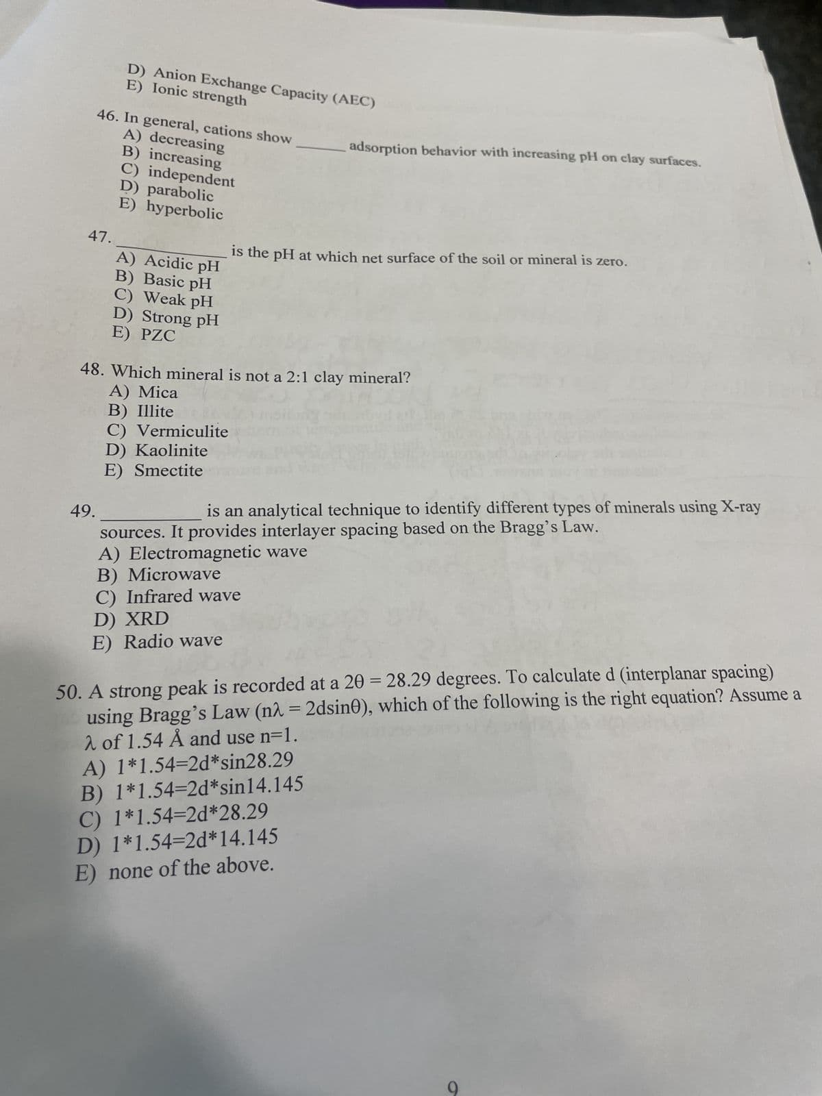 47.
D) Anion Exchange Capacity (AEC)
E) Ionic strength
46. In general, cations show
A) decreasing
B) increasing
C) independent
D) parabolic
E) hyperbolic
49.
A) Acidic pH
B) Basic pH
C) Weak pH
D) Strong pH
E) PZC
is the pH at which net surface of the soil or mineral is zero.
48. Which mineral is not a 2:1 clay mineral?
A) Mica
B) Illite
C) Vermiculite
D) Kaolinite
E) Smectite
adsorption behavior with increasing pH on clay surfaces.
is an analytical technique to identify different types of minerals using X-ray
sources. It provides interlayer spacing based on the Bragg's Law.
A) Electromagnetic wave
B) Microwave
C) Infrared wave
D) XRD
E) Radio wave
50. A strong peak is recorded at a 20 = 28.29 degrees. To calculate d (interplanar spacing)
using Bragg's Law (nλ = 2dsin0), which of the following is the right equation? Assume a
λ of 1.54 Å and use n=1.
A) 1*1.54-2d*sin28.29
B) 1*1.54-2d*sin14.145
C) 1*1.54-2d*28.29
D) 1*1.54-2d*14.145
E) none of the above.