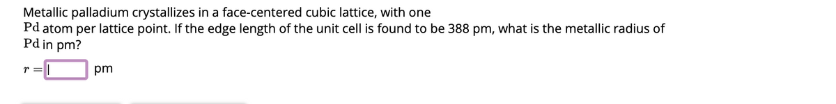 Metallic palladium crystallizes in a face-centered cubic lattice, with one
Pd atom per lattice point. If the edge length of the unit cell is found to be 388 pm, what is the metallic radius of
Pd in pm?
r =
pm