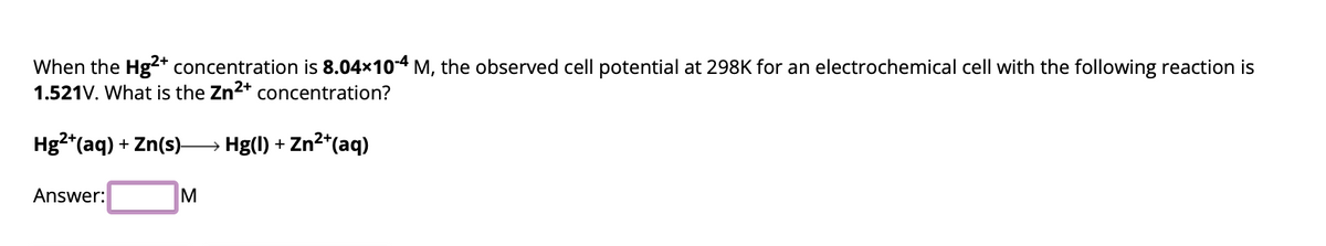 When the Hg2+ concentration is 8.04×10-4 M, the observed cell potential at 298K for an electrochemical cell with the following reaction is
1.521V. What is the Zn²+ concentration?
Hg2+ (aq) + Zn(s)→→→→→ Hg(l) + Zn²+(aq)
Answer:
M