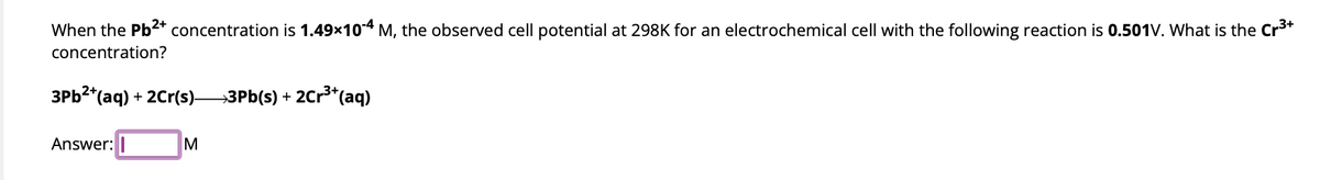 When the Pb²+ concentration is 1.49x104 M, the observed cell potential at 298K for an electrochemical cell with the following reaction is 0.501V. What is the Cr³+
concentration?
3Pb²+(aq) + 2Cr(s)- →3Pb(s) + 2Cr³+(aq)
Answer: I
M