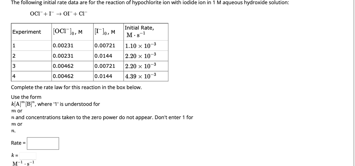 The following initial rate data are for the reaction of hypochlorite ion with iodide ion in 1 M aqueous hydroxide solution:
OCII → OI¯ + Cl¯
Experiment
1
2
3
4
Rate =
0.00721
0.0144
0.00721
0.0144
Complete the rate law for this reaction in the box below.
Use the form
k[A] [B]", where '1' is understood for
k =
M
-1
[OCI ]o, M
S
-1
[I]0, M
0.00231
0.00231
0.00462
0.00462
Initial Rate,
1
m or
n and concentrations taken to the zero power do not appear. Don't enter 1 for
m or
n.
M s
.
1.10 × 10-
2.20 × 10-3
2.20 × 10
4.39 × 10-3
-3