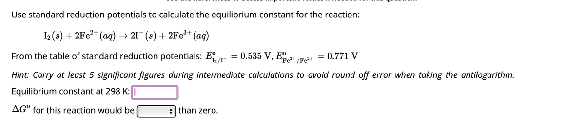 Use standard reduction potentials to calculate the equilibrium constant for the reaction:
I₂ (s) + 2Fe²+ (aq). → 21¯ (s) + 2Fe³+ (aq)
0.535 V, E³+
/Fe²+
From the table of standard reduction potentials: E
Hint: Carry at least 5 significant figures during intermediate calculations to avoid round off error when taking the antilogarithm.
Equilibrium constant at 298 K:
AGO for this reaction would be
+ than zero.
0.771 V