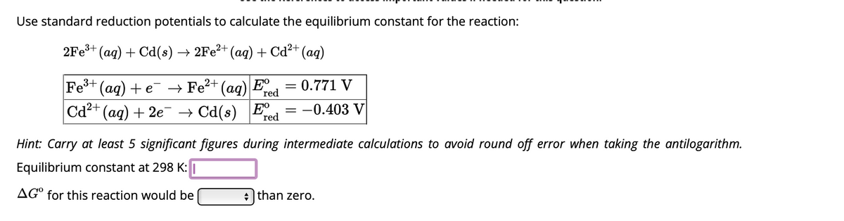 Use standard reduction potentials to calculate the equilibrium constant for the reaction:
2Fe³+ (aq) + Cd(s) → 2Fe²+ (aq) + Cd²+ (aq)
Fe³+ (aq) + e¯ → Fe²+ (aq) E
red
Cd²+ (aq) + 2e¯ → Cd(s) E
red
= 0.771 V
-0.403 V
Hint: Carry at least 5 significant figures during intermediate calculations to avoid round off error when taking the antilogarithm.
Equilibrium constant at 298 K:
AGO for this reaction would be
+ than zero.