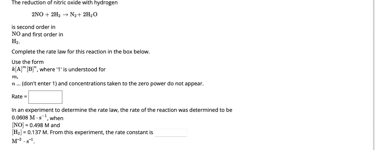 The reduction of nitric oxide with hydrogen
2NO+2H₂ → N₂ + 2H₂O
is second order in
NO and first order in
H₂.
Complete the rate law for this reaction in the box below.
Use the form
k[A] [B]", where '1' is understood for
m,
n... (don't enter 1) and concentrations taken to the zero power do not appear.
Rate =
In an experiment to determine the rate law, the rate of the reaction was determined to be
0.0608 M-s¹, when
[NO] = 0.498 M and
[H₂] = 0.137 M. From this experiment, the rate constant is
M-². s-¹.