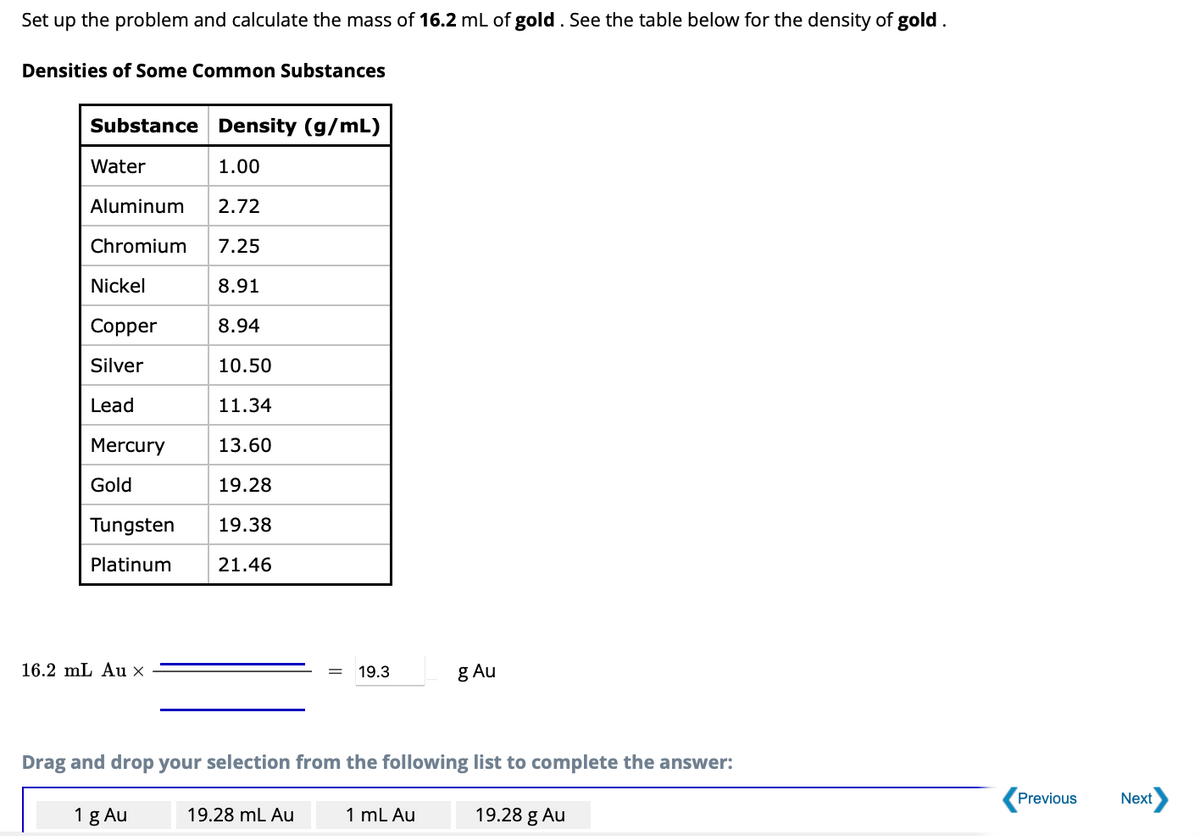 Set
up the problem and calculate the mass of 16.2 mL of gold. See the table below for the density of gold.
Densities of Some Common Substances
Substance Density (g/mL)
Water
1.00
Aluminum 2.72
Chromium 7.25
8.91
8.94
10.50
11.34
13.60
19.28
19.38
21.46
Nickel
Copper
Silver
Lead
Mercury
Gold
Tungsten
Platinum
16.2 mL Au X
1 g Au
19.3
Drag and drop your selection from the following list to complete the answer:
19.28 mL Au
g Au
1 mL Au
19.28 g Au
Previous
Next