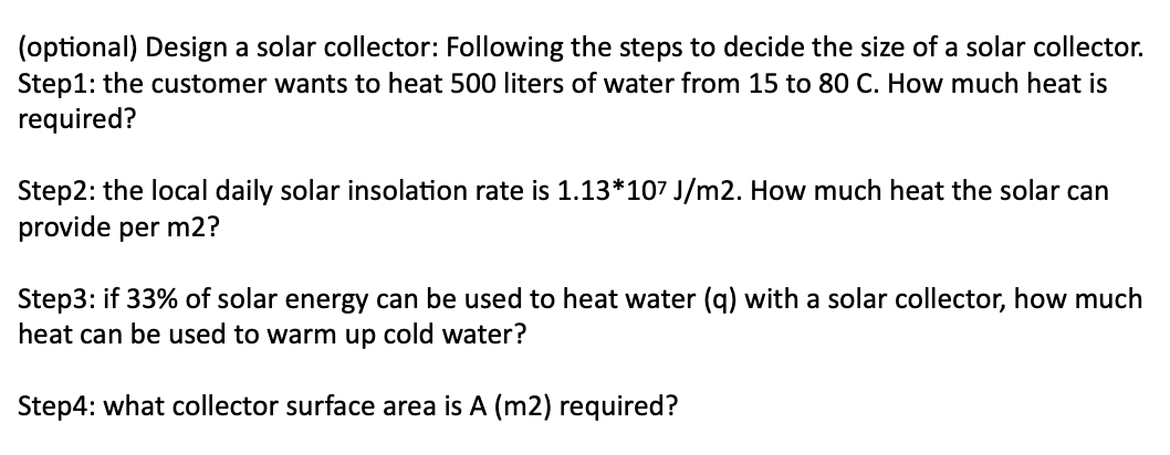 (optional) Design a solar collector: Following the steps to decide the size of a solar collector.
Step1: the customer wants to heat 500 liters of water from 15 to 80 C. How much heat is
required?
Step2: the local daily solar insolation rate is 1.13*107 J/m2. How much heat the solar can
provide per m2?
Step3: if 33% of solar energy can be used to heat water (q) with a solar collector, how much
heat can be used to warm up cold water?
Step4: what collector surface area is A (m2) required?