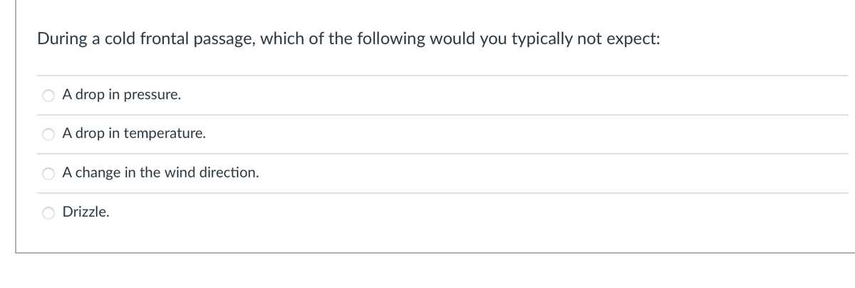 During a cold frontal passage, which of the following would you typically not expect:
A drop in pressure.
A drop in temperature.
A change in the wind direction.
Drizzle.