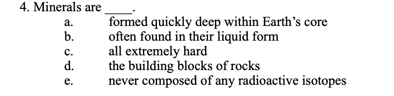 4. Minerals are
a.
b.
C.
d.
e.
formed quickly deep within Earth's core
often found in their liquid form
all extremely hard
the building blocks of rocks
never composed of any radioactive isotopes