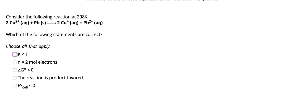 Consider the following reaction at 298K.
2 Cu²+ (aq) + Pb (s) ) →→→→→→2 Cu* (aq) + Pb²+ (aq)
Which of the following statements are correct?
Choose all that apply.
OK<1
n = 2 mol electrons
AGO <0
The reaction is product-favored.
Ecell
<0