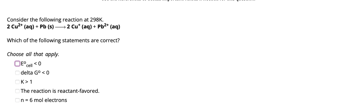 Consider the following reaction at 298K.
2 Cu²+ (aq) + Pb (s) ) →→→→→→2 Cu* (aq) + Pb²+ (aq)
Which of the following statements are correct?
Choose all that apply.
Eº <0
cell
delta Gº <0
K> 1
The reaction is reactant-favored.
On = 6 mol electrons