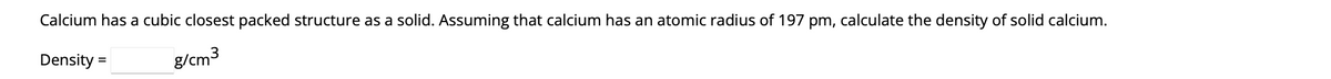 Calcium has a cubic closest packed structure as a solid. Assuming that calcium has an atomic radius of 197 pm, calculate the density of solid calcium.
Density =
g/cm³