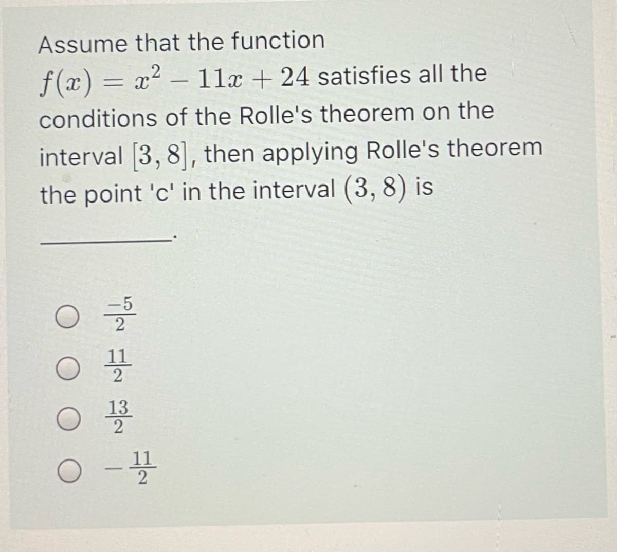 Assume that the function
f(x) = x² – 11x + 24 satisfies all the
-
conditions of the Rolle's theorem on the
interval [3, 8], then applying Rolle's theorem
the point 'c' in the interval (3, 8) is
-5
11
13
11
