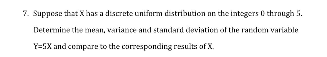 7. Suppose that X has a discrete uniform distribution on the integers 0 through 5.
Determine the mean, variance and standard deviation of the random variable
Y=5X and compare to the corresponding results of X.
