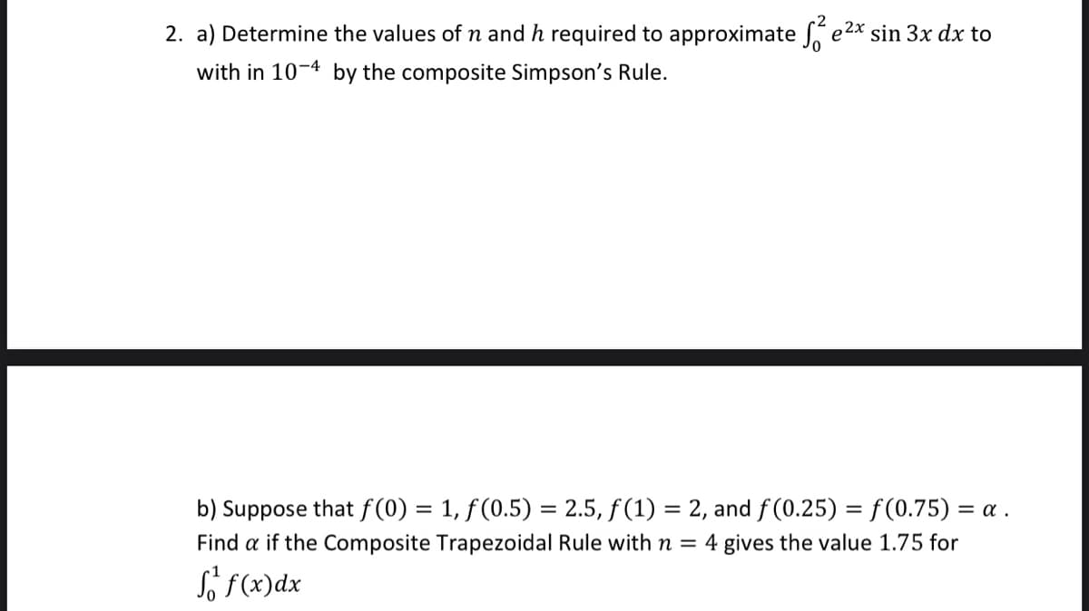 2. a) Determine the values of n and h required to approximate e2x sin 3x dx to
with in 10-4 by the composite Simpson's Rule.
b) Suppose that f (0) = 1, f(0.5) = 2.5, f (1) = 2, and f (0.25) = f(0.75) = a .
Find a if the Composite Trapezoidal Rule with n = 4 gives the value 1.75 for
So (x)dx
