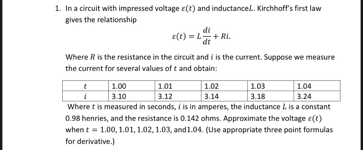 1. In a circuit with impressed voltage ɛ(t) and inductanceL. Kirchhoff's first law
gives the relationship
di
E(t) = L
+ Ri.
dt
Where R is the resistance in the circuit and i is the current. Suppose we measure
the current for several values of t and obtain:
1.00
1.01
1.02
1.03
1.04
i
3.10
3.12
3.14
3.18
3.24
Where t is measured in seconds, i is in amperes, the inductance L is a constant
0.98 henries, and the resistance is 0.142 ohms. Approximate the voltage ɛ(t)
when t =
1.00, 1.01, 1.02,1.03, and1.04. (Use appropriate three point formulas
for derivative.)
