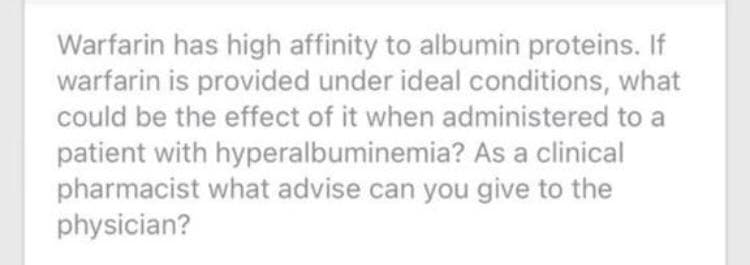 Warfarin has high affinity to albumin proteins. If
warfarin is provided under ideal conditions, what
could be the effect of it when administered to a
patient with hyperalbuminemia? As a clinical
pharmacist what advise can you give to the
physician?
