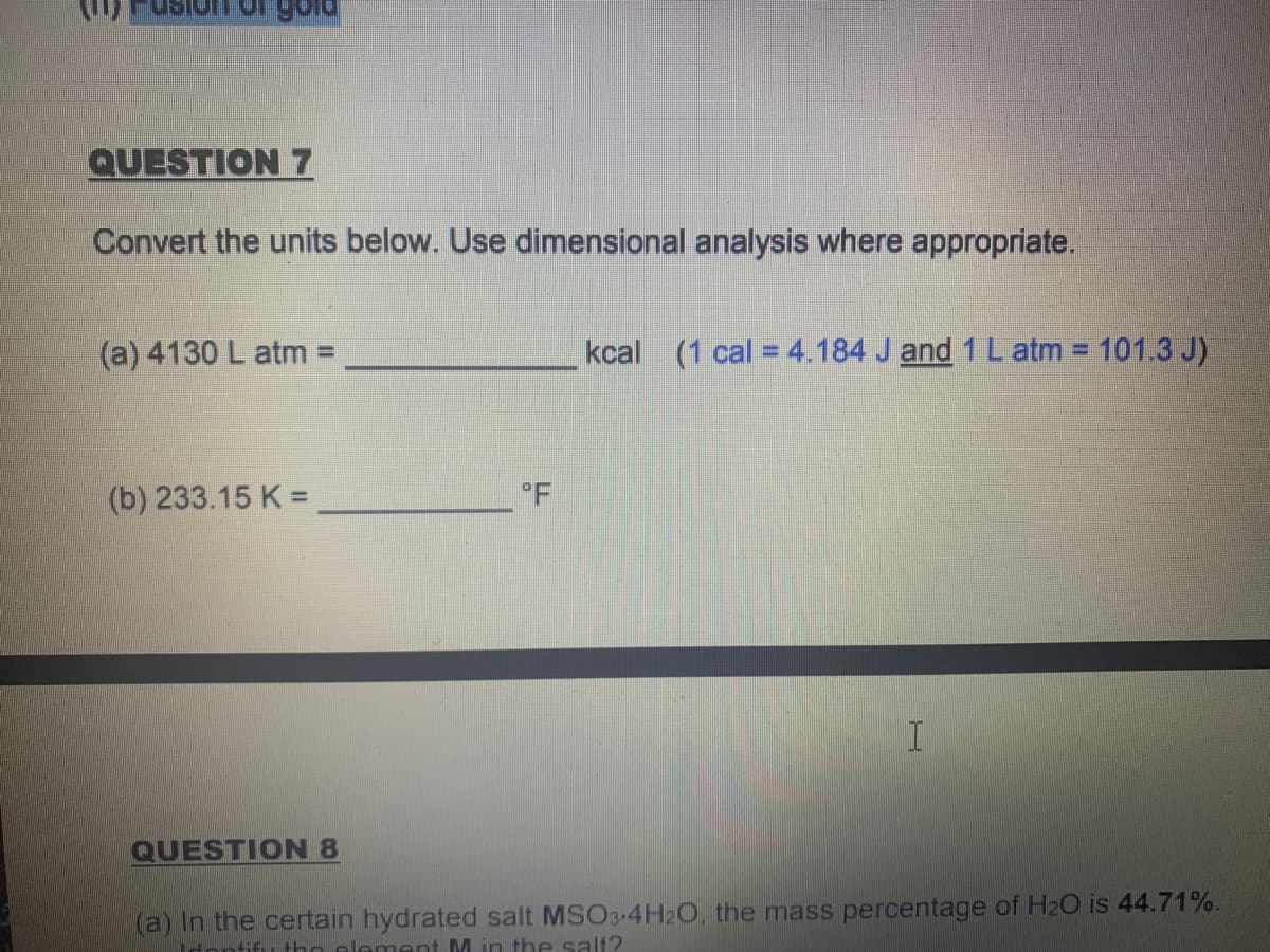 படும ம
QUESTION 7
Convert the units below. Use dimensional analysis where appropriate.
(a) 4130 L atm D
kcal (1 cal = 4.184 J and 1 L atm = 101.3 J)
%3D
(b) 233.15 K =
°F
QUESTION 8
(a) In the certain hydrated salt MSO3-4H20, the mass percentage of H2O is 44.71%.
Idontifu tho element M in the salt?
