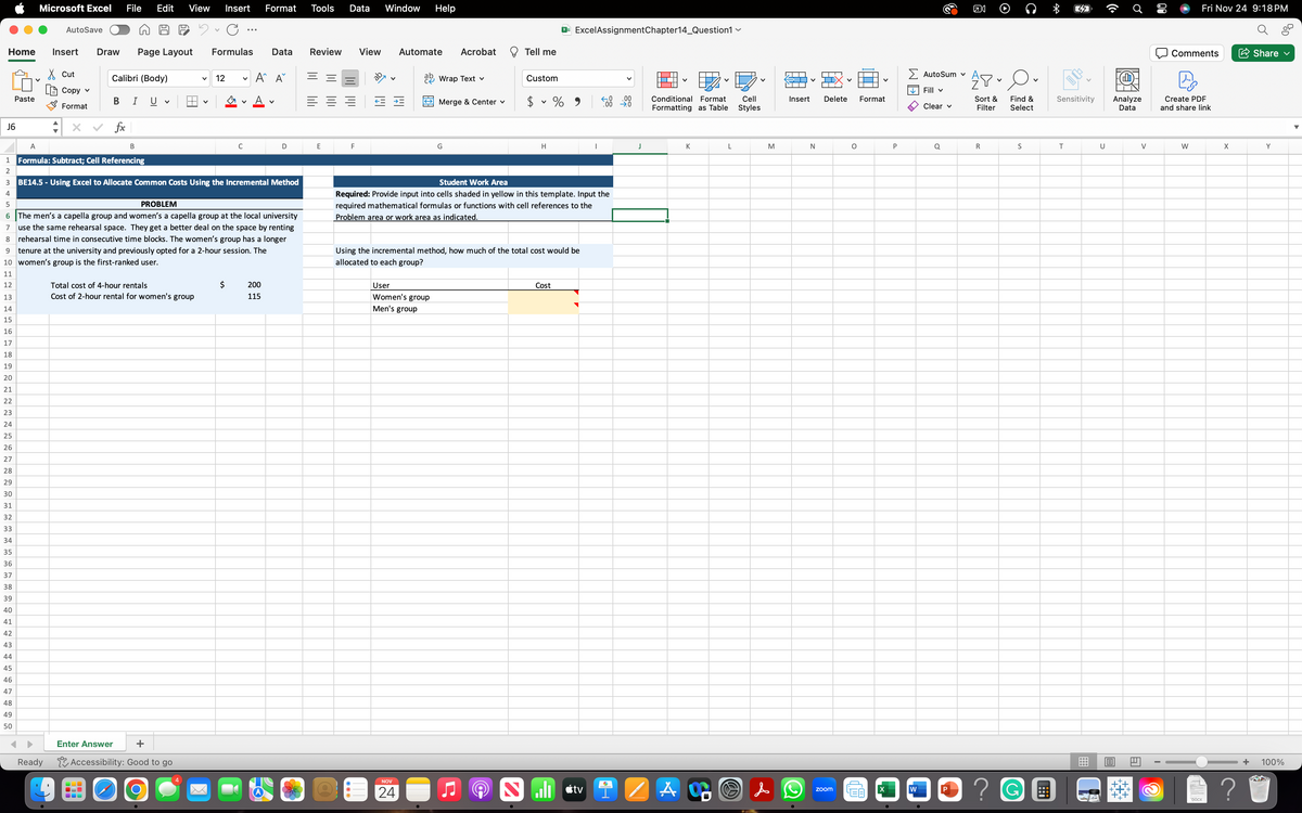 Home Insert Draw Page Layout Formulas
Cut
Copy v
Format
J6
1
2
3
4
5
6
7
Paste
Microsoft Excel File Edit View Insert Format Tools Data Window Help
29
30
31
32
33
34
35
36
37
38
39
40
41
42
43
44
45
46
47
48
49
50
AutoSave
Calibri (Body)
B I U
fx
B
A
Formula: Subtract; Cell Referencing
V
Total cost of 4-hour rentals
Cost of 2-hour rental for women's group
V 12
Enter Answer
Ready Accessibility: Good to go
O
V
V
C
BE14.5 - Using Excel to Allocate Common Costs Using the Incremental Method
PROBLEM
The men's a capella group and women's a capella group at the local university
use the same rehearsal space. They get a better deal on the space by renting
8 rehearsal time in consecutive time blocks. The women's group has a longer
9 tenure at the university and previously opted for a 2-hour session. The
10 women's group is the first-ranked user.
11
12
13
14
15
16
17
18
19
20
21
22
23
24
25
26
27
28
Data
A A
D
200
115
Review View
E
F
Automate Acrobat
ab Wrap Text v
NOV
24
Merge & Center v
User
Women's group
Men's group
G
Tell me
Custom
$ % 9
V
H
X Excel AssignmentChapter14_Question1 ✓
Using the incremental method, how much of the total cost would be
allocated to each group?
Student Work Area
Required: Provide input into cells shaded in yellow in this template. Input the
required mathematical formulas or functions with cell references to the
Problem area or work area as indicated.
Cost
I
.00
.00 →0
J
Conditional Format Cell
Formatting as Table
Styles
Saltvi A
K
L
M
&
Insert
2
N
Delete
zoom
O
Format
LEB
X
●
P
Σ Autosum v
✓ Fill v
W
3
Clear v
Q
P
ន
คง
APO
Sort & Find &
Filter Select
R
S
? G
!::
*
Sensitivity
T
U
Analyze
Data
131
6
V
Comments
Fri Nov 24 9:18 PM
|D]
Create PDF
and share link
W
DOCX
X
Share ✓
Y
+ 100%