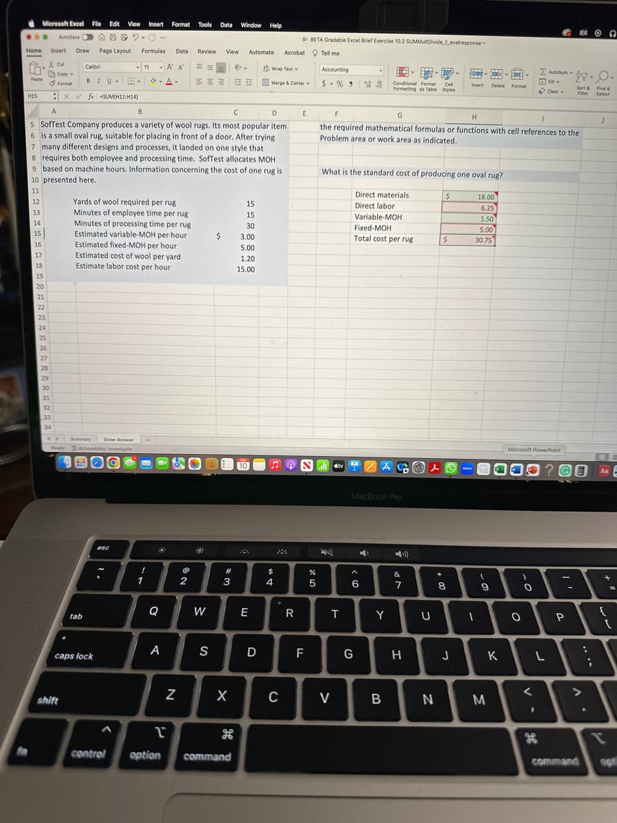 ✔ Microsoft Excel File Edit View Insert Format Tools Data Window Help
AutoSave".C...
Home Insert Draw Page Layout Formulas Data
X. Cut
n
Paste
H15
11
**
12
13
14
15
16
17
18
19
20
21
22
23
24
25
Copyw
Format
x
26
27
28
29
30
31
32
33
34
Calibri
BIU H.
fx SUM(11:14)
<> Summary Enter Answer
Ready Accessibility: Investigate
BO
shift
tab
A
B
с
D
5 SofTest Company produces a variety of wool rugs. Its most popular item
6 is a small oval rug, suitable for placing in front of a door. After trying.
7 many different designs and processes, it landed on one style that
caps lock
11
8 requires both employee and processing time. SofTest allocates MOH
9 based on machine hours. Information concerning the cost of one rug is
10 presented here.
esc
ο
Yards of wool required per rug
Minutes of employee time per rug
Minutes of processing time per rug
Estimated variable-MOH per hour
Estimated fixed-MOH per hour
Estimated cost of wool per yard
Estimate labor cost per hour
v
!
1
A AT
52
A
Q
A
2
N
Review
@
===
2
W
S
View Automate Acrobat Tell me
$
#
3
X
L
control option command
15
15
30
3.00
5.00
1.20
15.00
10
E
3 Wrap Text w
Merge & Center w
D
C
$
4
DBETA Gradable Excel Brief Exercise 10.3 SUMMultDivide_1_evalresponse
C
R
E
F
Accounting
$%9
%
5
F
Saltv
T
V
What is the standard cost of producing one oval rug?
848
G
H
1
the required mathematical formulas or functions with cell references to the
Problem area or work area as indicated.
G
Direct materials
Direct labor
Cell
Conditional Format
Formatting as Table Styles
Variable-MOH
Fixed-MOH
Total cost per rug
6
MacBook Pro
4
ACO s
Y
B
&
7
H
U
N
$
$
S
x
Insert Delete Format
8
J
18.00
6.25
1.50
5.00
30.75
1
(
9
M
K
-
a
Microsoft PowerPoint
)
O
O
<
Σ AutoSum
23 Y
Fill
Clear
G
g6
L
-
EXO
? GE Aa
P
28-0.
Find &
Sort &
Filter Select
-
:
J
;
9
+
{
[
T
command opt