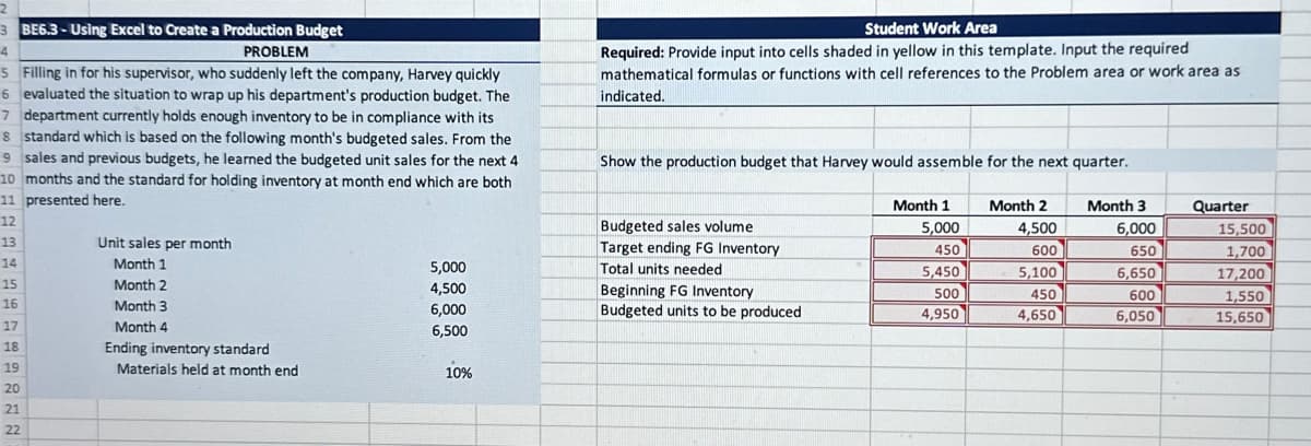 3 BE6.3-Using Excel to Create a Production Budget
4
PROBLEM
5 Filling in for his supervisor, who suddenly left the company, Harvey quickly
6 evaluated the situation to wrap up his department's production budget. The
7 department currently holds enough inventory to be in compliance with its
8 standard which is based on the following month's budgeted sales. From the
9 sales and previous budgets, he learned the budgeted unit sales for the next 4
10 months and the standard for holding inventory at month end which are both
11 presented here.
12
13
14
15
16
ABDIEN2
17
18
19
20
21
22
Unit sales per month
Month 1
Month 2
Month 3
Month 4
Ending inventory standard
Materials held at month end
5,000
4,500
6,000
6,500
10%
Student Work Area
Required: Provide input into cells shaded in yellow in this template. Input the required
mathematical formulas or functions with cell references to the Problem area or work area as
indicated.
Show the production budget that Harvey would assemble for the next quarter.
Budgeted sales volume
Target ending FG Inventory
Total units needed
Beginning FG Inventory
Budgeted units to be produced
Month 1
5,000
450
5,450
500
4,950
Month 2
4,500
600
5,100
450
4,650
Month 3
6,000
650
6,650
600
6,050
Quarter
15,500
1,700
17,200
1,550
15,650