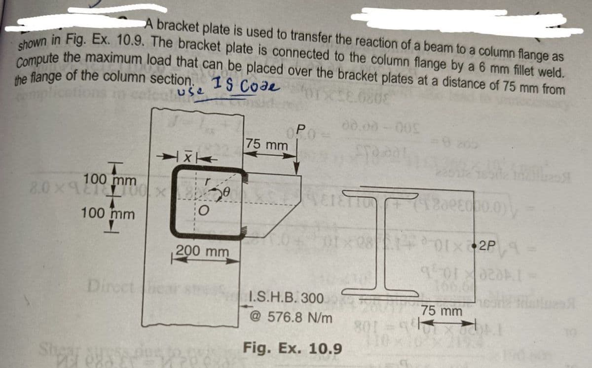 A bracket plate is used to transfer the reaction of a beam to a column flange as
shown in Fig. Ex. 10.9. The bracket plate is connected to the column flange by a 6 mm fillet weld.
Compute the maximum load that can be placed over the bracket plates at a distance of 75 mm from
the flange of the column section.
MOTO
IS Code
0808
15
00.00-00%
P
Fra 201
HX
T
mm
8.0x1200x 150
718008000.0)
100 mm
I
14-01X2P 9
200 mm
901022
020A
75 mm
O
75 mm
EVETETTON
I.S.H.B. 300
@576.8 N/m
Fig. Ex. 10.9
801 =9
110x1
G
was