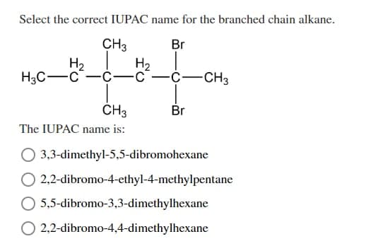 Select the correct IUPAC name for the branched chain alkane.
CH3
Br
H₂
H₂
-C- -C
H3C-C
-C-
-CH3
CH3
Br
The IUPAC name is:
3,3-dimethyl-5,5-dibromohexane
O 2,2-dibromo-4-ethyl-4-methylpentane
5,5-dibromo-3,3-dimethylhexane
O 2,2-dibromo-4,4-dimethylhexane