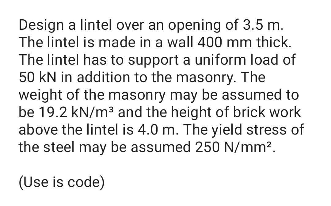 Design a lintel over an opening of 3.5 m.
The lintel is made in a wall 400 mm thick.
The lintel has to support a uniform load of
50 kN in addition to the masonry. The
weight of the masonry may be assumed to
be 19.2 kN/m³ and the height of brick work
above the lintel is 4.0 m. The yield stress of
the steel may be assumed 250 N/mm².
(Use is code)