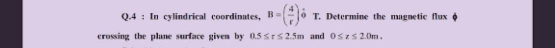 ### Magnetic Flux in Cylindrical Coordinates

**Problem Statement:**
In cylindrical coordinates, the magnetic field is given by:
\[ B = \left( \frac{4}{r} \right) \hat{\phi} \text{ T} \]

Determine the magnetic flux \(\Phi\) crossing the plane surface given by:
\[ 0.5 \leq r \leq 2.5 \, \text{m} \]
and 
\[ 0 \leq z \leq 2.0 \, \text{m} \]

**Steps to Solve:**
1. Identify the bounds of the integration in \(r\) and \(z\).
2. Recognize that the magnetic field is radially dependent, and it's directed along the \(\hat{\phi}\) direction.
3. Integrate the magnetic field over the specified surface area to find the magnetic flux \(\Phi\).

**Explanation:**
- In cylindrical coordinates, the given magnetic field varies with \(r\) and is independent of \(z\) and \(\phi\).
- The problem encompasses integrating over the surface bounded in \(r\) from 0.5 m to 2.5 m and in \(z\) from 0 m to 2 m.

Understanding this problem involves calculating the magnetic flux by setting up appropriate integrals over the defined bounds. The magnetic field component in the \(\hat{\phi}\) direction and its dependence on \(r\) must be considered carefully while performing the integration.

**Example of Integral Setup:**
\[ \Phi = \int_{0}^{2.0} \int_{0.5}^{2.5} B \cdot dA \]
Where \( dA \) is the differential element of the area in the appropriate direction.

**Detailed Solution:**
For deeper insight and the detailed step-by-step solution, refer to the section on magnetic flux in cylindrical coordinates.