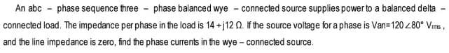 An abc phase sequence three-phase balanced wye - connected source supplies power to a balanced delta
connected load. The impedance per phase in the load is 14 +j12 02. If the source voltage for a phase is Van=120 <80° Vims
and the line impedance is zero, find the phase currents in the wye - connected source.